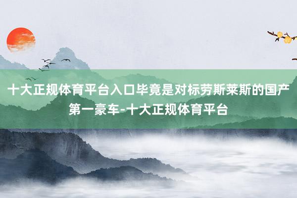 十大正规体育平台入口毕竟是对标劳斯莱斯的国产第一豪车-十大正规体育平台
