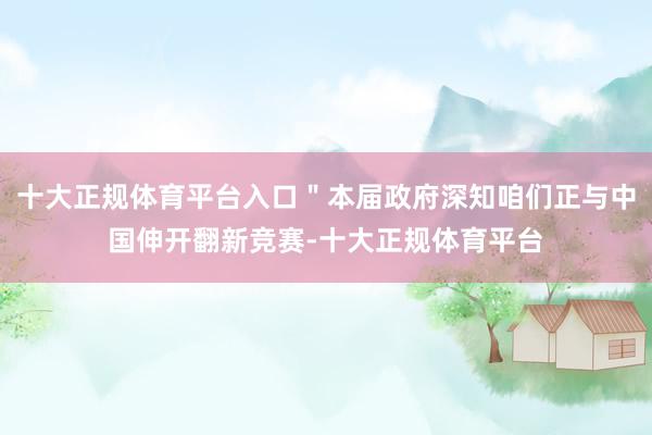 十大正规体育平台入口＂本届政府深知咱们正与中国伸开翻新竞赛-十大正规体育平台