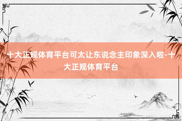 十大正规体育平台可太让东说念主印象深入啦-十大正规体育平台
