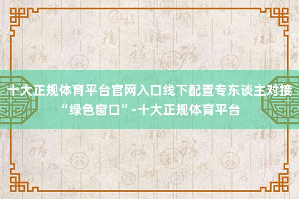 十大正规体育平台官网入口线下配置专东谈主对接“绿色窗口”-十大正规体育平台