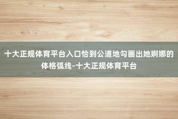 十大正规体育平台入口恰到公道地勾画出她婀娜的体格弧线-十大正规体育平台
