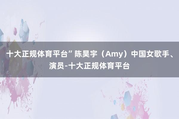 十大正规体育平台”陈昊宇（Amy）中国女歌手、演员-十大正规体育平台