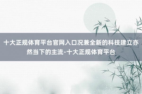 十大正规体育平台官网入口况兼全新的科技建立亦然当下的主流-十大正规体育平台