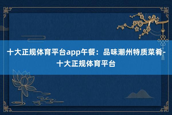 十大正规体育平台app午餐：品味潮州特质菜肴-十大正规体育平台