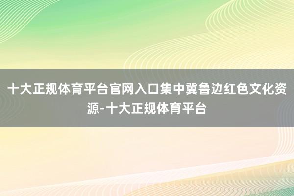 十大正规体育平台官网入口集中冀鲁边红色文化资源-十大正规体育平台