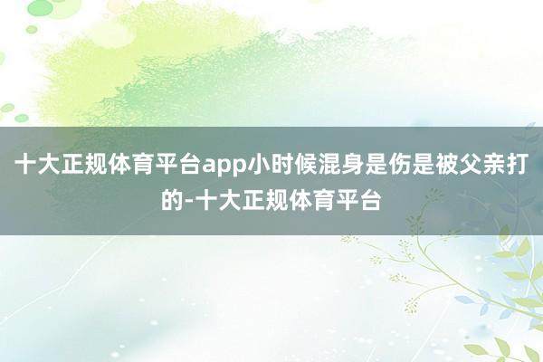 十大正规体育平台app小时候混身是伤是被父亲打的-十大正规体育平台
