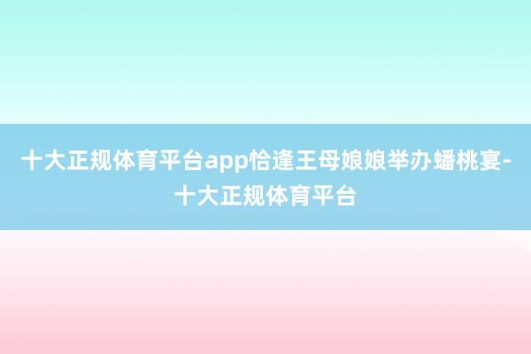 十大正规体育平台app恰逢王母娘娘举办蟠桃宴-十大正规体育平台