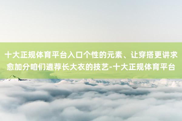 十大正规体育平台入口个性的元素、让穿搭更讲求愈加分咱们遴荐长大衣的技艺-十大正规体育平台
