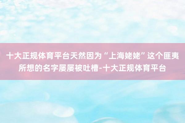 十大正规体育平台天然因为“上海姥姥”这个匪夷所想的名字屡屡被吐槽-十大正规体育平台