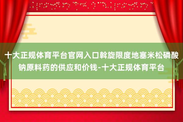 十大正规体育平台官网入口斡旋限度地塞米松磷酸钠原料药的供应和价钱-十大正规体育平台