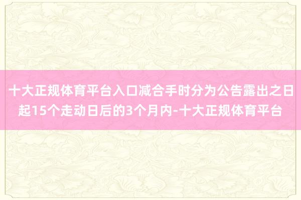 十大正规体育平台入口减合手时分为公告露出之日起15个走动日后