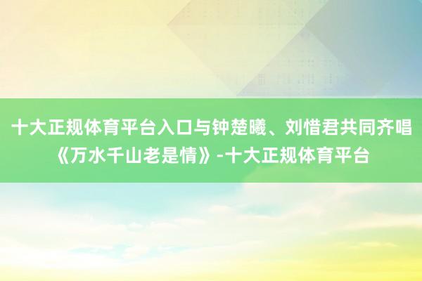 十大正规体育平台入口与钟楚曦、刘惜君共同齐唱《万水千山老是情