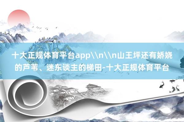 十大正规体育平台app\n\n山王坪还有娇娆的芦苇、迷东谈主