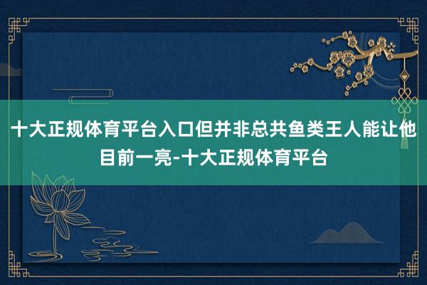 十大正规体育平台入口但并非总共鱼类王人能让他目前一亮-十大正