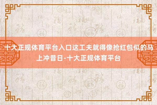 十大正规体育平台入口这工夫就得像抢红包似的马上冲昔日-十大正规体育平台