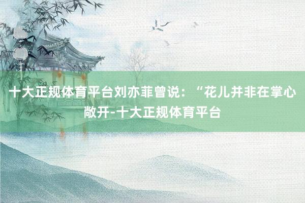 十大正规体育平台刘亦菲曾说：“花儿并非在掌心敞开-十大正规体育平台