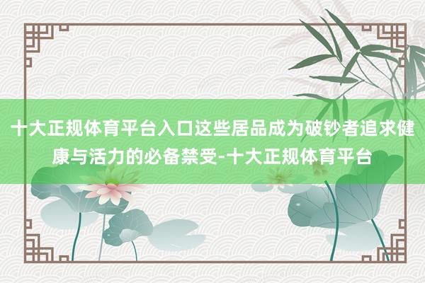 十大正规体育平台入口这些居品成为破钞者追求健康与活力的必备禁