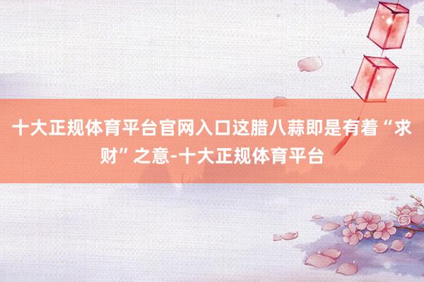 十大正规体育平台官网入口这腊八蒜即是有着“求财”之意-十大正