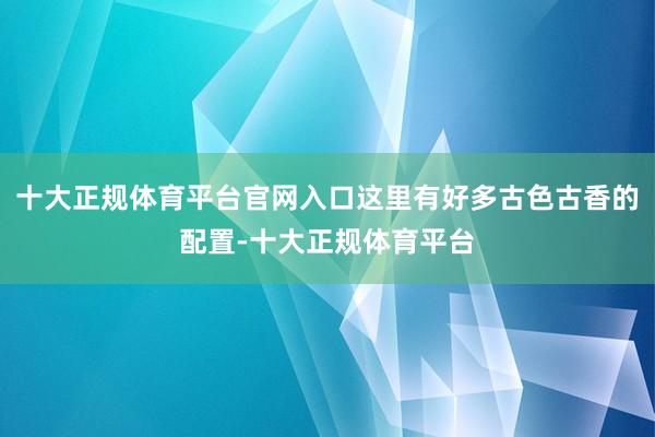 十大正规体育平台官网入口这里有好多古色古香的配置-十大正规体育平台