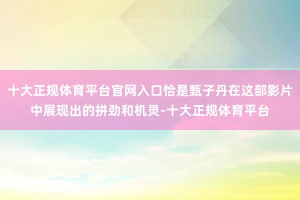 十大正规体育平台官网入口恰是甄子丹在这部影片中展现出的拼劲和机灵-十大正规体育平台