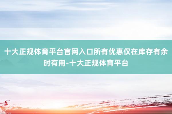 十大正规体育平台官网入口所有优惠仅在库存有余时有用-十大正规体育平台