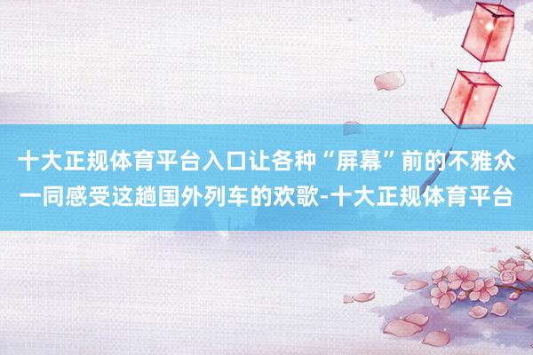 十大正规体育平台入口让各种“屏幕”前的不雅众一同感受这趟国外列车的欢歌-十大正规体育平台