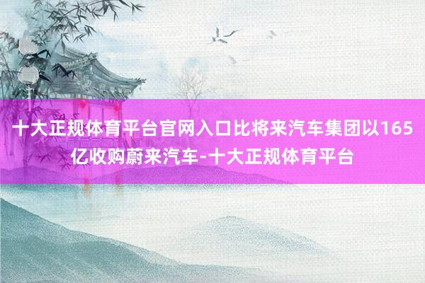 十大正规体育平台官网入口比将来汽车集团以165亿收购蔚来汽车-十大正规体育平台