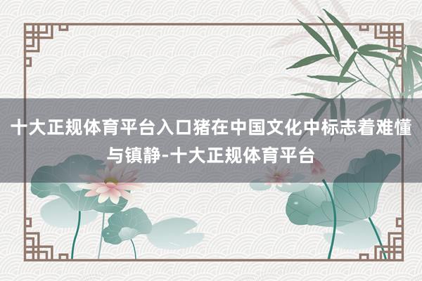 十大正规体育平台入口猪在中国文化中标志着难懂与镇静-十大正规