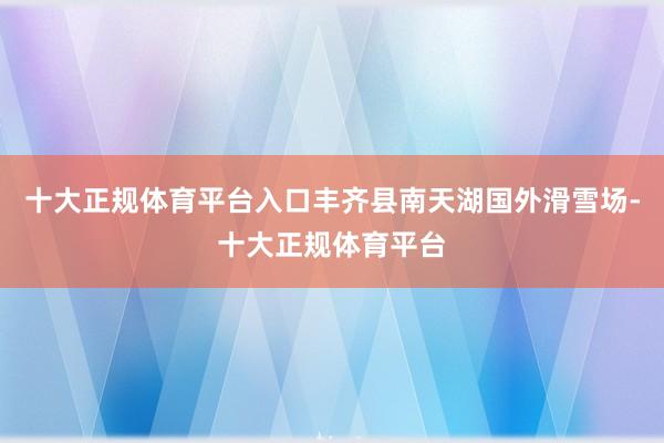 十大正规体育平台入口丰齐县南天湖国外滑雪场-十大正规体育平台