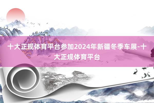 十大正规体育平台参加2024年新疆冬季车展-十大正规体育平台