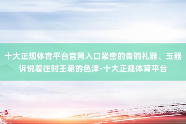 十大正规体育平台官网入口紧密的青铜礼器、玉器诉说着往时王朝的