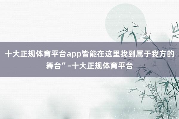 十大正规体育平台app皆能在这里找到属于我方的舞台”-十大正