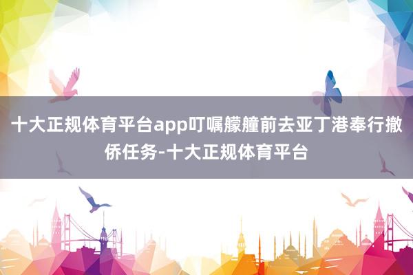 十大正规体育平台app叮嘱艨艟前去亚丁港奉行撤侨任务-十大正规体育平台
