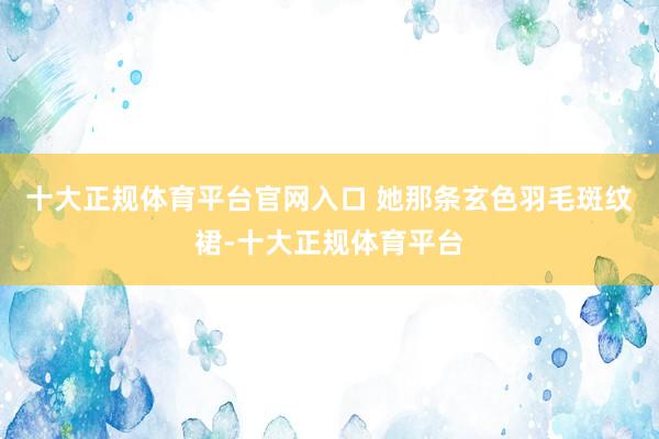 十大正规体育平台官网入口 她那条玄色羽毛斑纹裙-十大正规体育