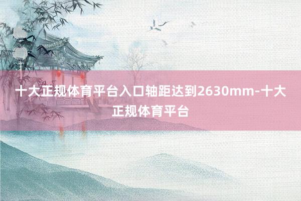 十大正规体育平台入口轴距达到2630mm-十大正规体育平台