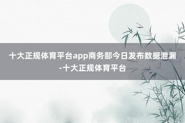 十大正规体育平台app　　商务部今日发布数据泄漏-十大正规体育平台