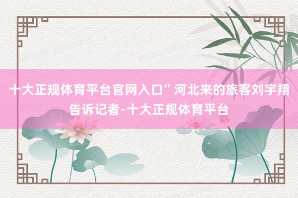 十大正规体育平台官网入口”河北来的旅客刘宇翔告诉记者-十大正