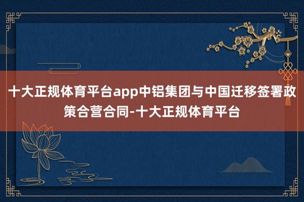 十大正规体育平台app中铝集团与中国迁移签署政策合营合同-十大正规体育平台
