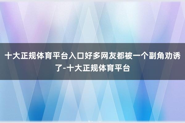 十大正规体育平台入口好多网友都被一个副角劝诱了-十大正规体育平台