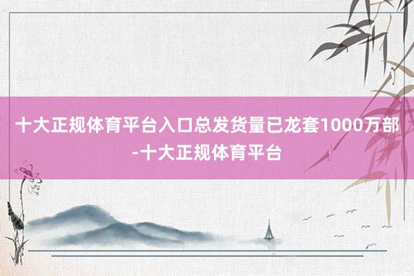 十大正规体育平台入口总发货量已龙套1000万部-十大正规体育