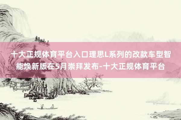 十大正规体育平台入口　　理思L系列的改款车型智能焕新版在5月崇拜发布-十大正规体育平台
