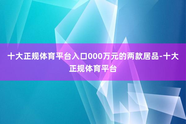 十大正规体育平台入口000万元的两款居品-十大正规体育平台