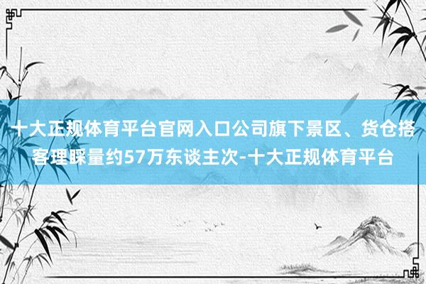 十大正规体育平台官网入口公司旗下景区、货仓搭客理睬量约57万东谈主次-十大正规体育平台
