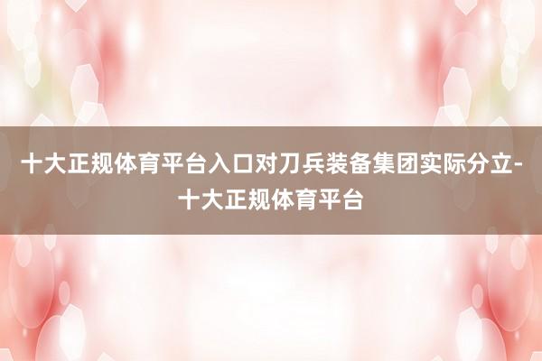 十大正规体育平台入口对刀兵装备集团实际分立-十大正规体育平台