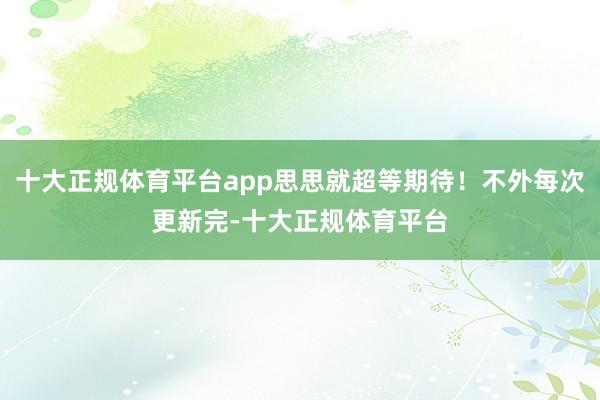 十大正规体育平台app思思就超等期待！不外每次更新完-十大正