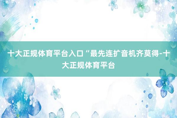 十大正规体育平台入口“最先连扩音机齐莫得-十大正规体育平台