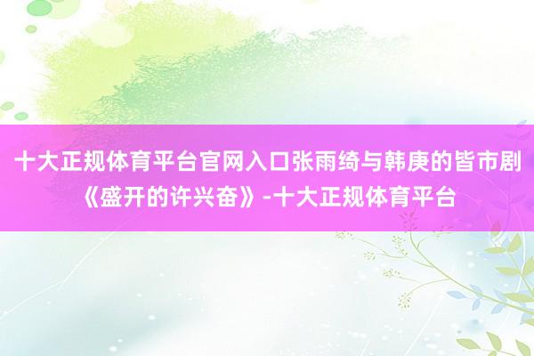 十大正规体育平台官网入口张雨绮与韩庚的皆市剧《盛开的许兴奋》-十大正规体育平台