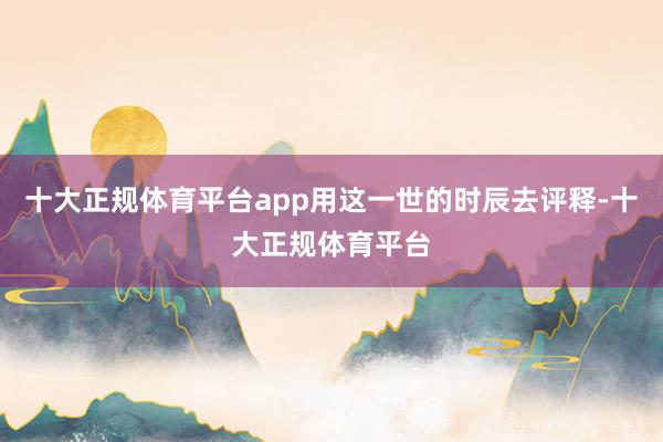 十大正规体育平台app用这一世的时辰去评释-十大正规体育平台
