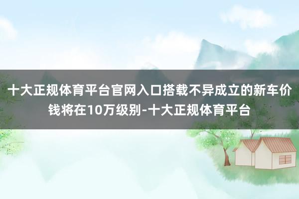 十大正规体育平台官网入口搭载不异成立的新车价钱将在10万级别