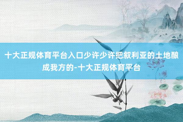 十大正规体育平台入口少许少许把叙利亚的土地酿成我方的-十大正规体育平台